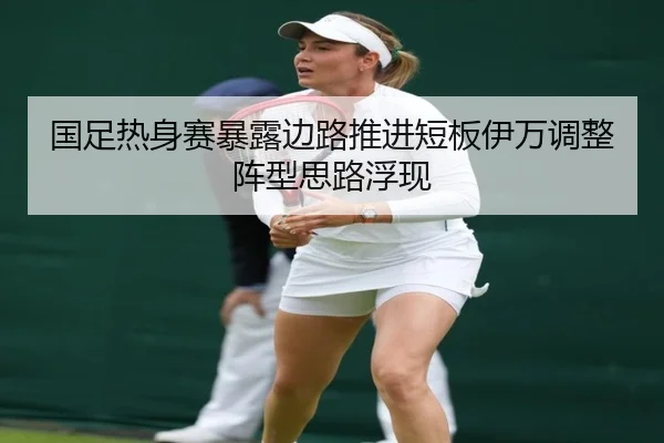 国足热身赛暴露边路推进短板伊万调整阵型思路浮现
