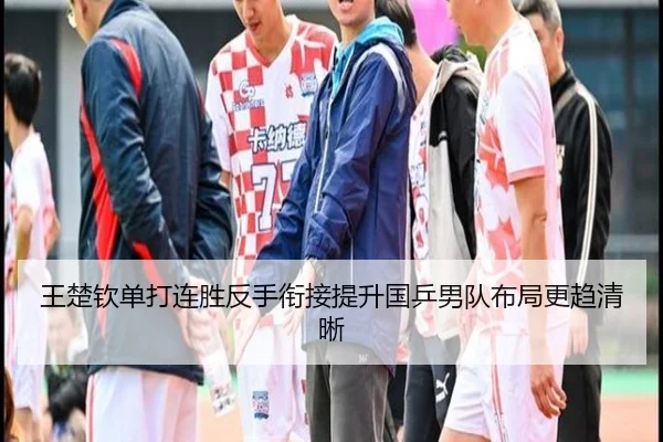 王楚钦单打连胜反手衔接提升国乒男队布局更趋清晰